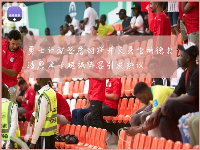 勇士计划签詹姆斯并交易伦纳德打造詹库卡超级阵容引发热议