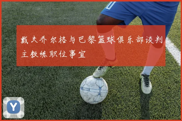 戴夫乔尔格与巴黎篮球俱乐部谈判主教练职位事宜