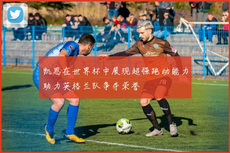 凯恩在世界杯中展现超强跑动能力助力英格兰队争夺荣誉