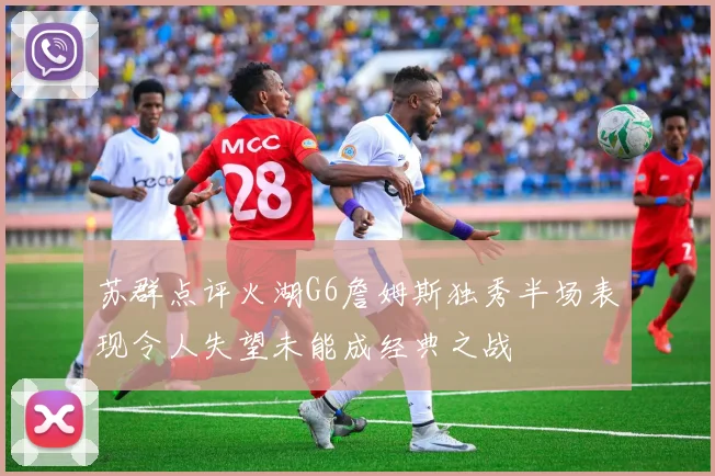 苏群点评火湖G6詹姆斯独秀半场表现令人失望未能成经典之战