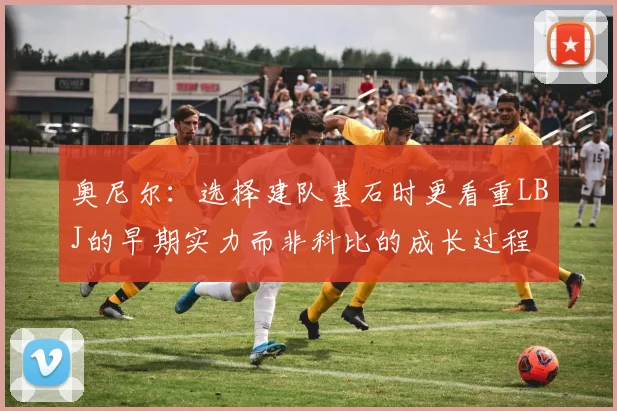 奥尼尔：选择建队基石时更看重LBJ的早期实力而非科比的成长过程