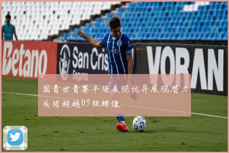 国青世青赛半场表现优异展现潜力或将超越05级辉煌