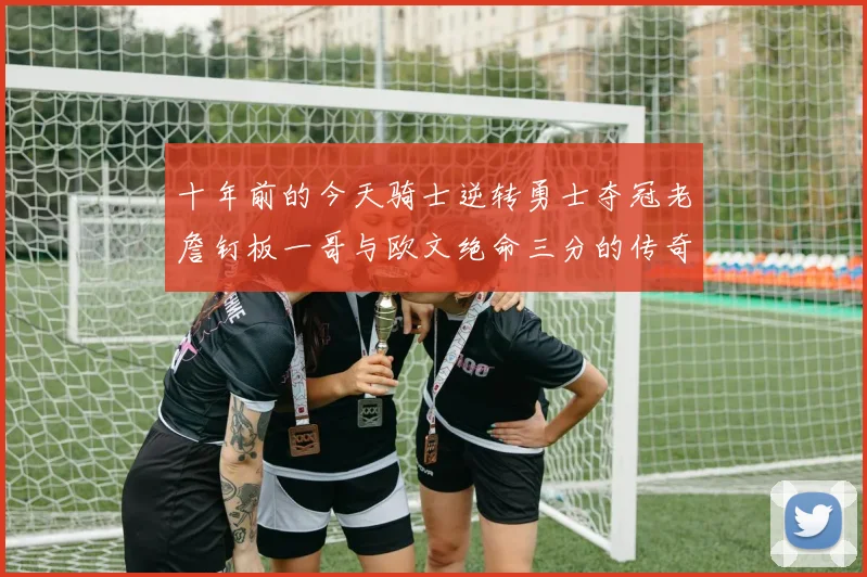 十年前的今天骑士逆转勇士夺冠老詹钉板一哥与欧文绝命三分的传奇时刻