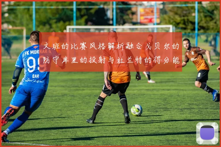 文班的比赛风格解析融合戈贝尔的防守库里的投射与杜兰特的得分能力