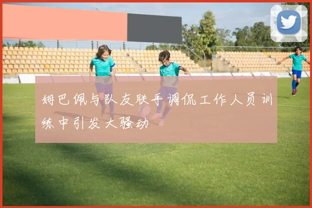 姆巴佩与队友联手调侃工作人员训练中引发大骚动