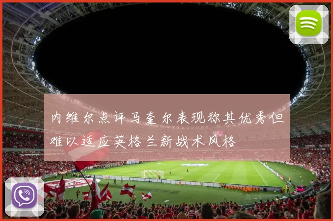 内维尔点评马奎尔表现称其优秀但难以适应英格兰新战术风格