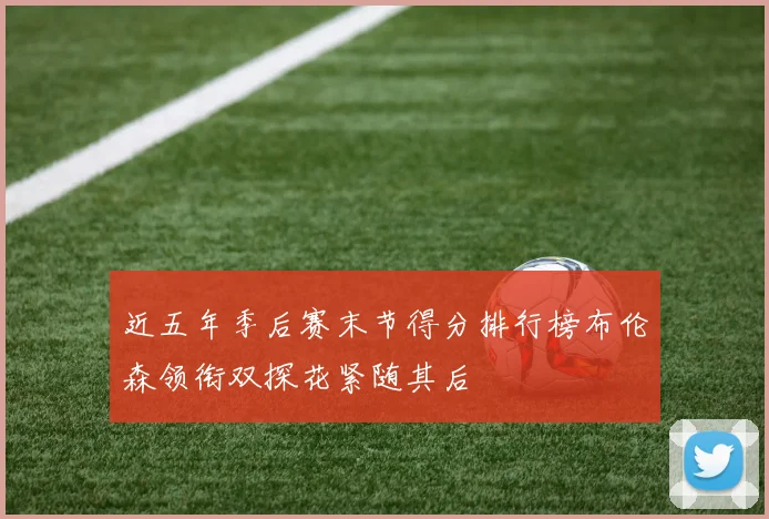 近五年季后赛末节得分排行榜布伦森领衔双探花紧随其后