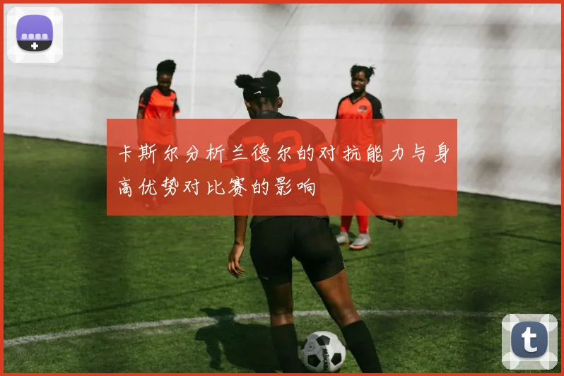 卡斯尔分析兰德尔的对抗能力与身高优势对比赛的影响