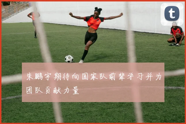 朱鹏宇期待向国家队前辈学习并为团队贡献力量