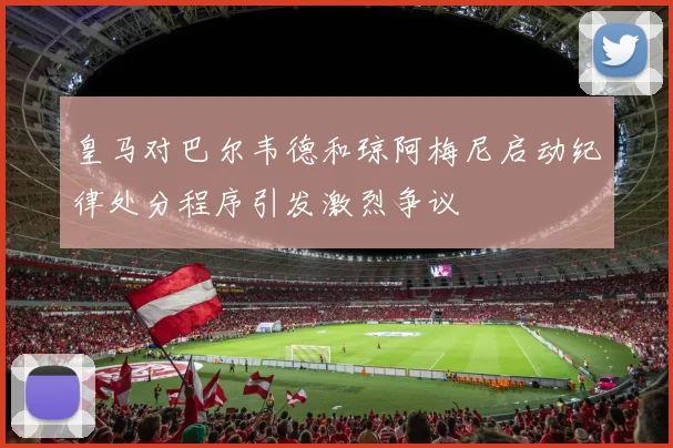 皇马对巴尔韦德和琼阿梅尼启动纪律处分程序引发激烈争议