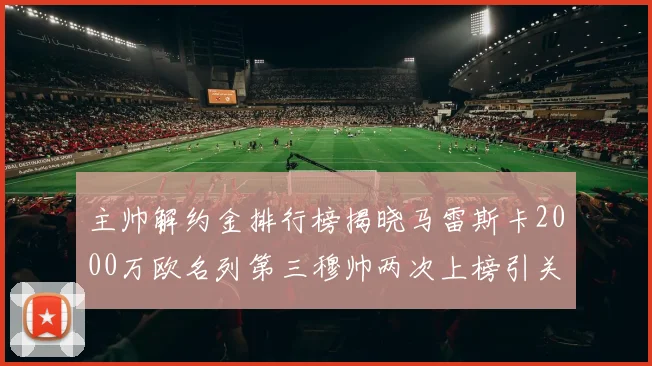 主帅解约金排行榜揭晓马雷斯卡2000万欧名列第三穆帅两次上榜引关注