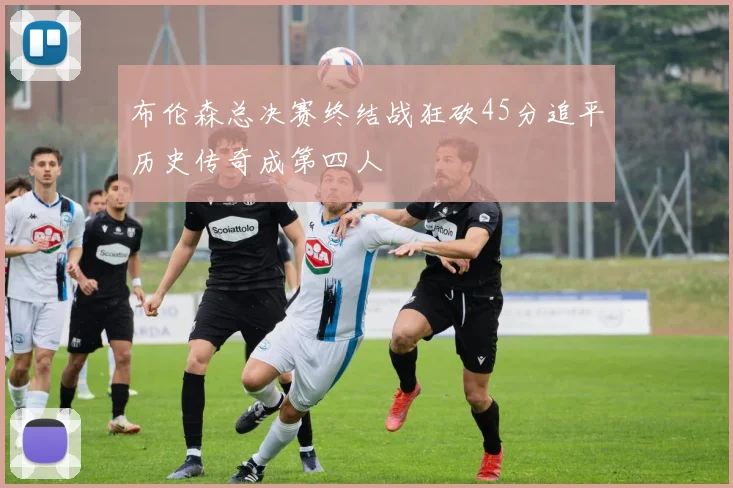 布伦森总决赛终结战狂砍45分追平历史传奇成第四人