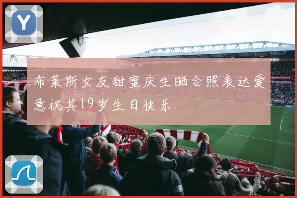 布莱斯女友甜蜜庆生晒合照表达爱意祝其19岁生日快乐