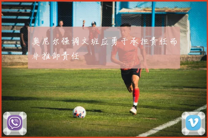 奥尼尔强调文班应勇于承担责任而非推卸责任