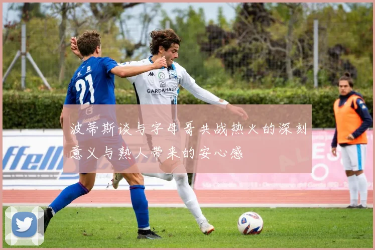 波蒂斯谈与字母哥共战热火的深刻意义与熟人带来的安心感