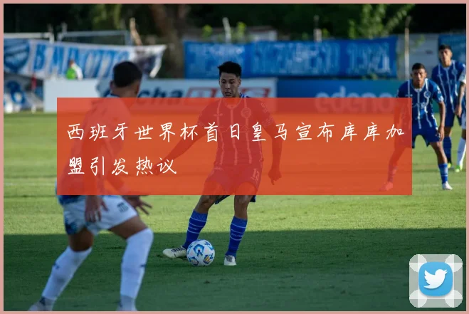西班牙世界杯首日皇马宣布库库加盟引发热议