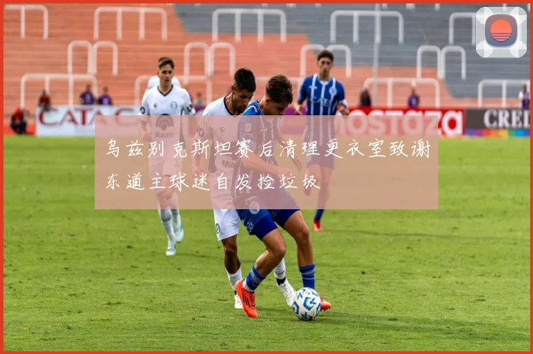 乌兹别克斯坦赛后清理更衣室致谢东道主球迷自发捡垃圾