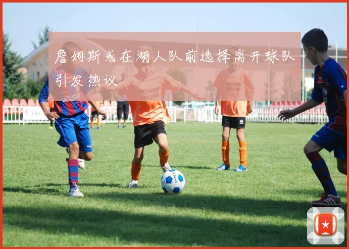 詹姆斯或在湖人队前选择离开球队引发热议