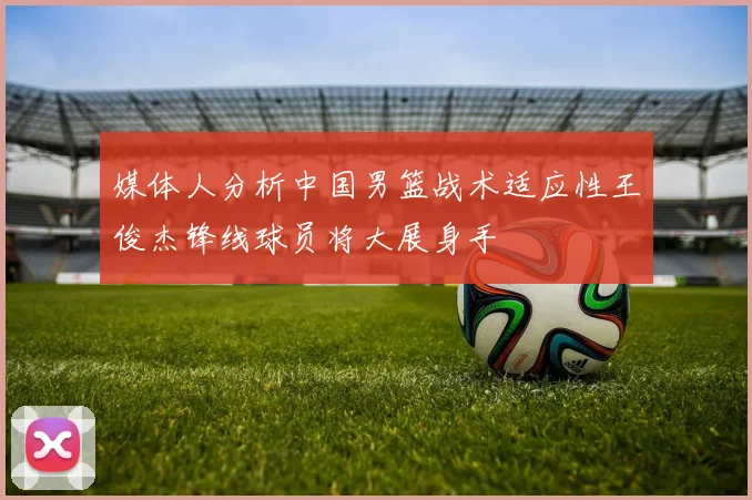 媒体人分析中国男篮战术适应性王俊杰锋线球员将大展身手