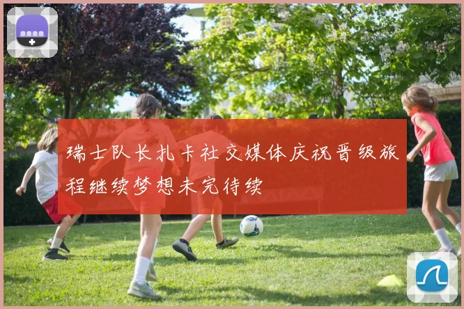 瑞士队长扎卡社交媒体庆祝晋级旅程继续梦想未完待续