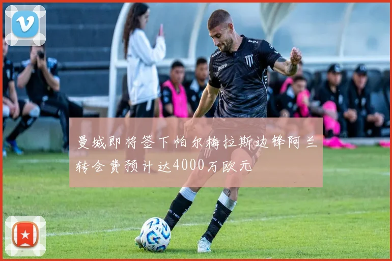 曼城即将签下帕尔梅拉斯边锋阿兰转会费预计达4000万欧元