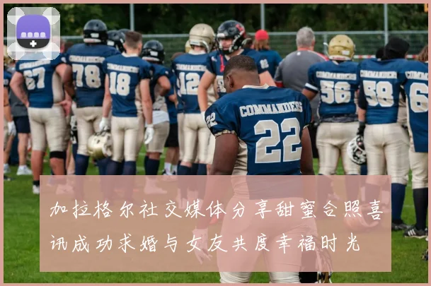 加拉格尔社交媒体分享甜蜜合照喜讯成功求婚与女友共度幸福时光