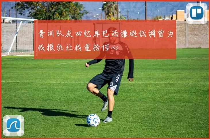青训队友回忆库巴西谦逊低调曾为我报仇让我重拾信心