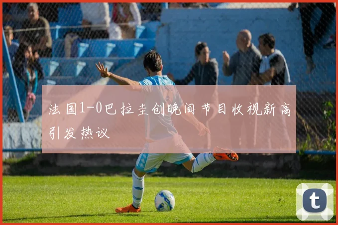 法国1-0巴拉圭创晚间节目收视新高引发热议