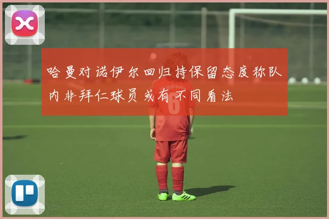 哈曼对诺伊尔回归持保留态度称队内非拜仁球员或有不同看法